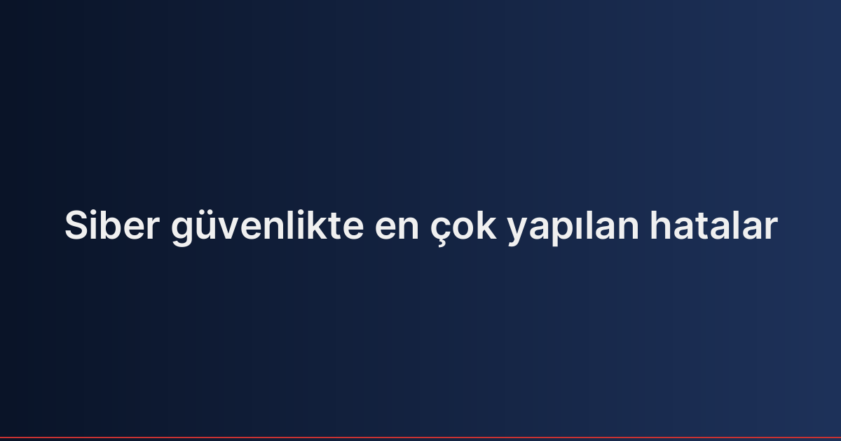 Siber güvenlikte en çok yapılan hatalar